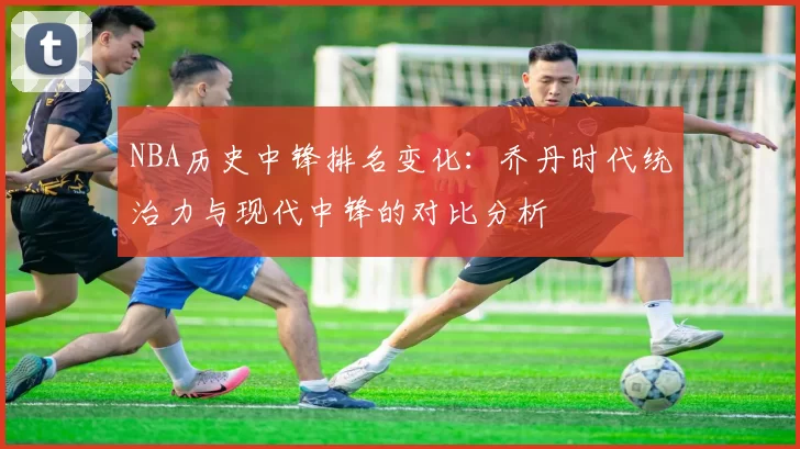 NBA历史中锋排名变化：乔丹时代统治力与现代中锋的对比分析