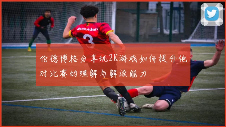 伦德博格分享玩2K游戏如何提升他对比赛的理解与解读能力