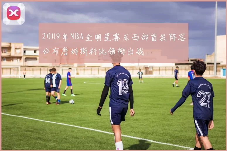 2009年NBA全明星赛东西部首发阵容公布詹姆斯科比领衔出战