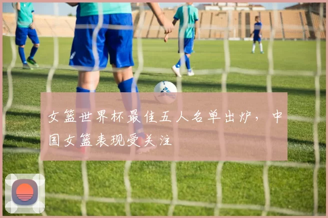 女篮世界杯最佳五人名单出炉,中国女篮表现受关注
