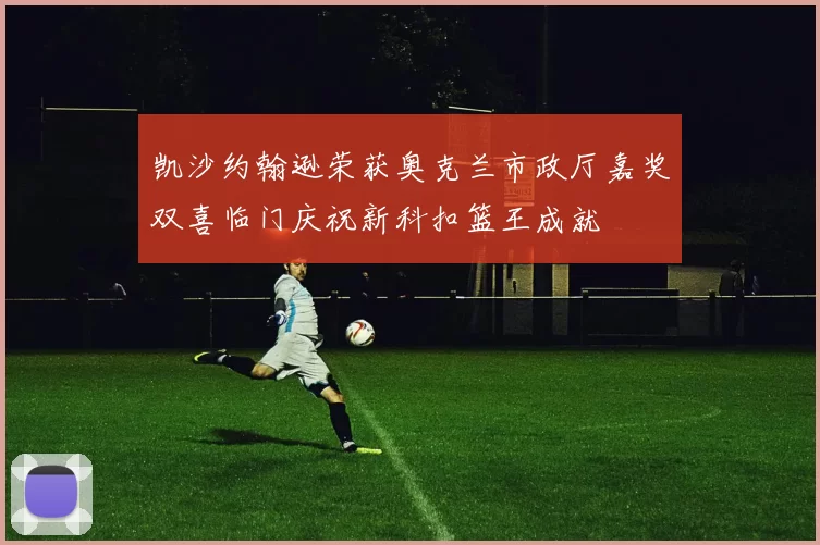 凯沙约翰逊荣获奥克兰市政厅嘉奖双喜临门庆祝新科扣篮王成就