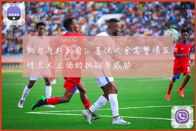凯尔与科瓦奇：喜悦之余需警惕亚特兰大主场的挑战与威胁