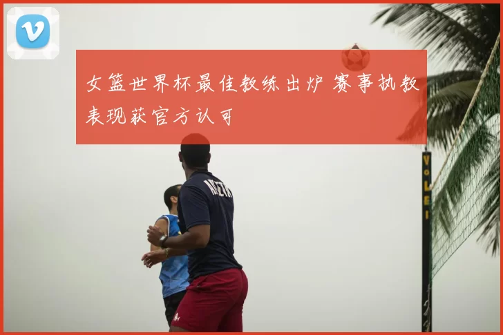 女篮世界杯最佳教练出炉 赛事执教表现获官方认可