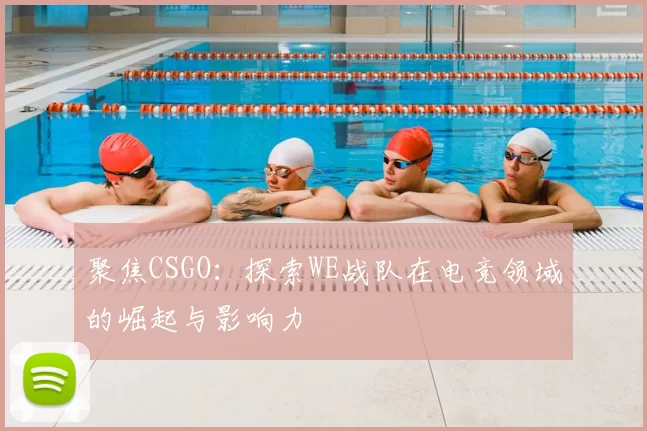 聚焦CSGO：探索WE战队在电竞领域的崛起与影响力