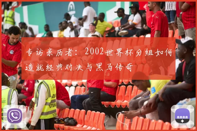 专访亲历者：2002世界杯分组如何造就经典对决与黑马传奇