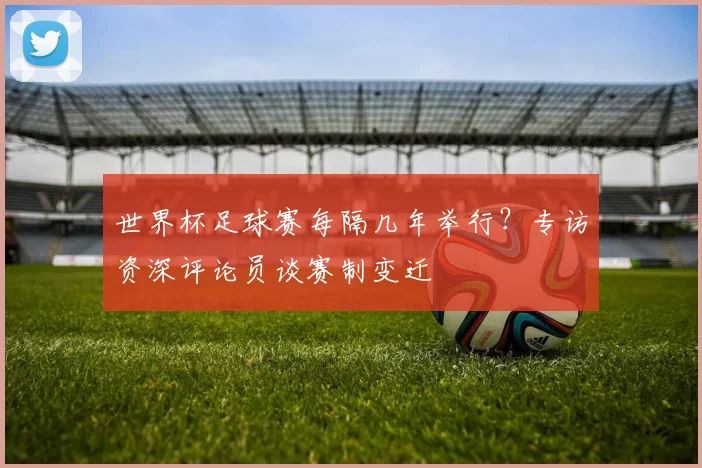 世界杯足球赛每隔几年举行?专访资深评论员谈赛制变迁