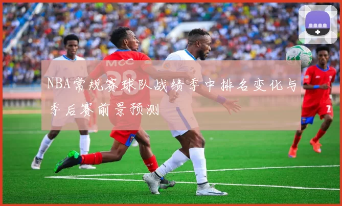 NBA常规赛球队战绩季中排名变化与季后赛前景预测