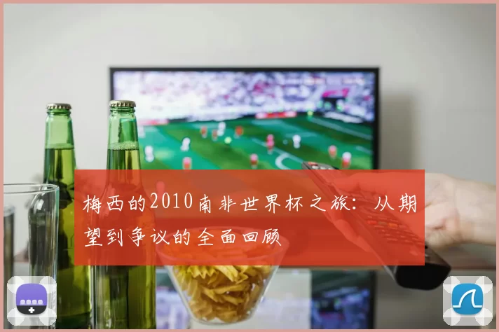 梅西的2010南非世界杯之旅：从期望到争议的全面回顾