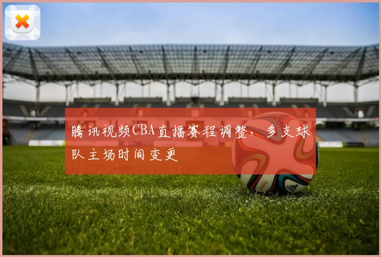 腾讯视频CBA直播赛程调整,多支球队主场时间变更