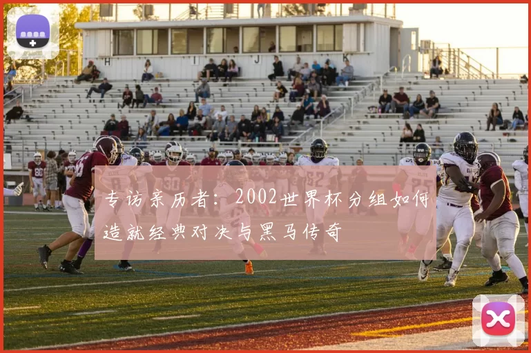 专访亲历者:2002世界杯分组如何造就经典对决与黑马传奇