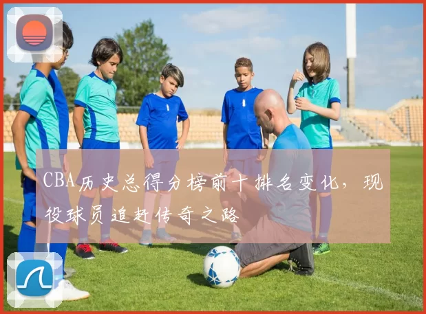 CBA历史总得分榜前十排名变化，现役球员追赶传奇之路