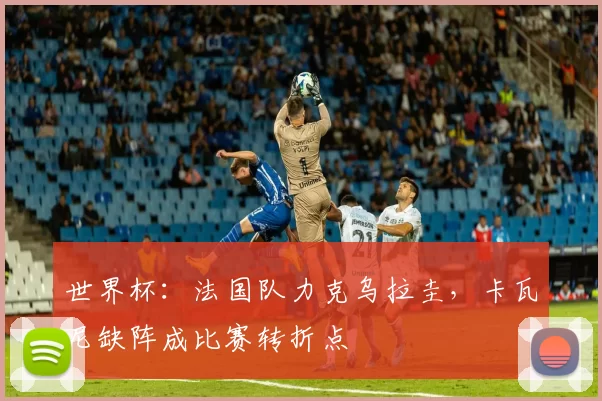 世界杯:法国队力克乌拉圭,卡瓦尼缺阵成比赛转折点