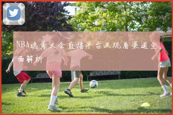 NBA选秀大会直播平台及观看渠道全面解析