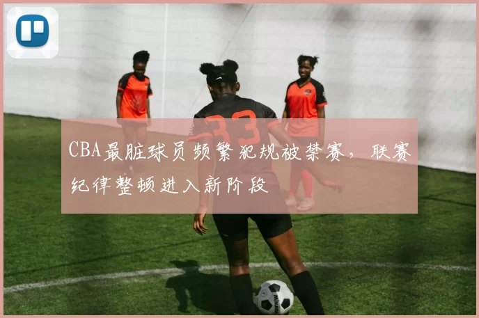 CBA最脏球员频繁犯规被禁赛，联赛纪律整顿进入新阶段