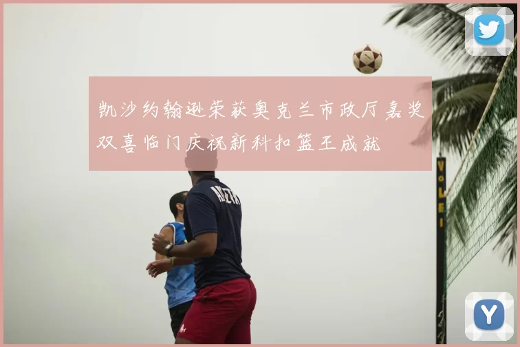 凯沙约翰逊荣获奥克兰市政厅嘉奖双喜临门庆祝新科扣篮王成就