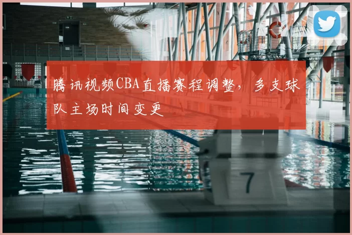 腾讯视频CBA直播赛程调整，多支球队主场时间变更