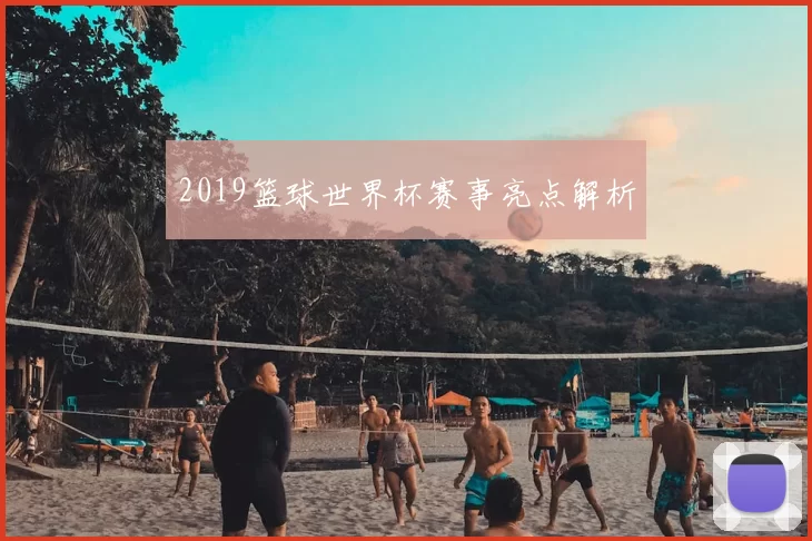 2019篮球世界杯赛事亮点解析