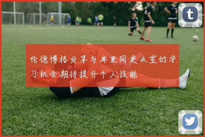 伦德博格分享与库里同更衣室的学习机会期待提升个人技能
