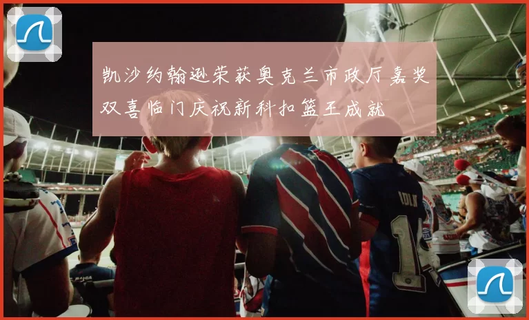 凯沙约翰逊荣获奥克兰市政厅嘉奖双喜临门庆祝新科扣篮王成就