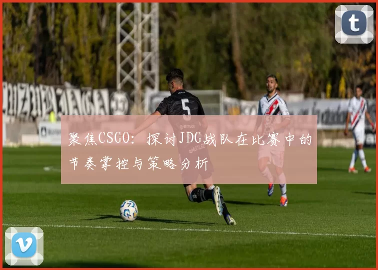 聚焦CSGO：探讨JDG战队在比赛中的节奏掌控与策略分析