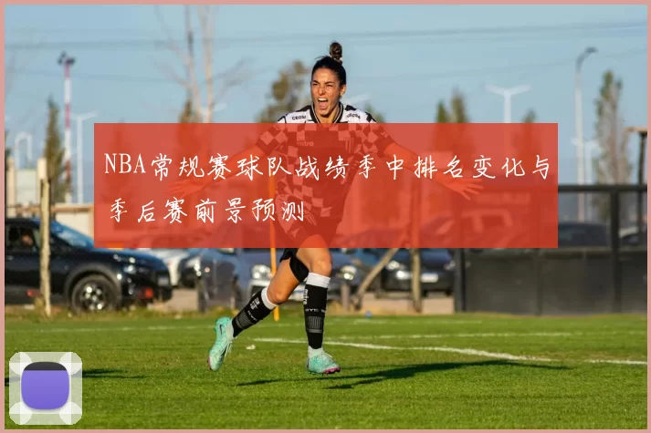 NBA常规赛球队战绩季中排名变化与季后赛前景预测