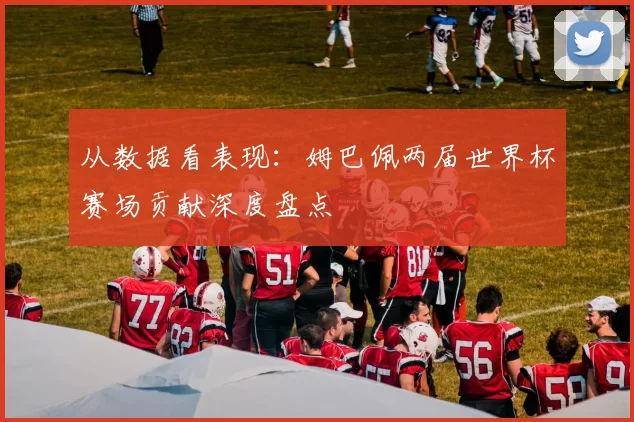 从数据看表现:姆巴佩两届世界杯赛场贡献深度盘点