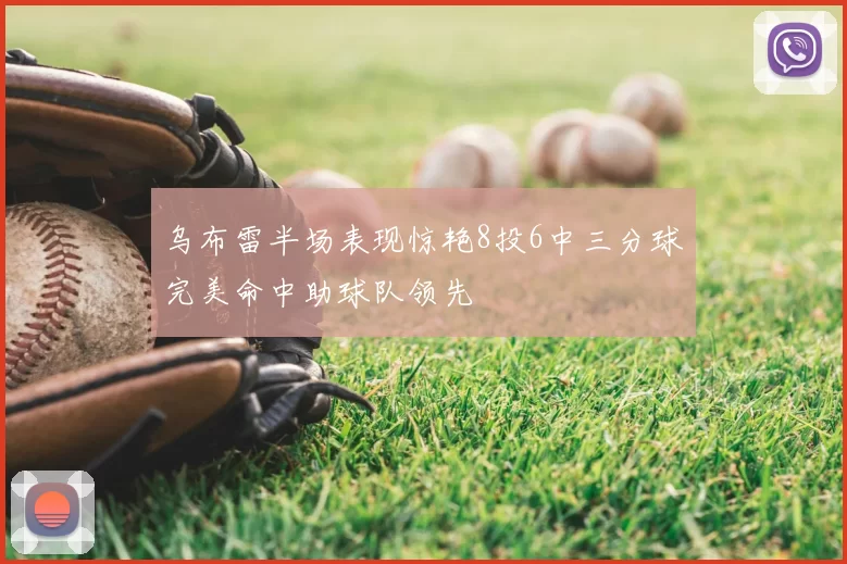 乌布雷半场表现惊艳8投6中三分球完美命中助球队领先